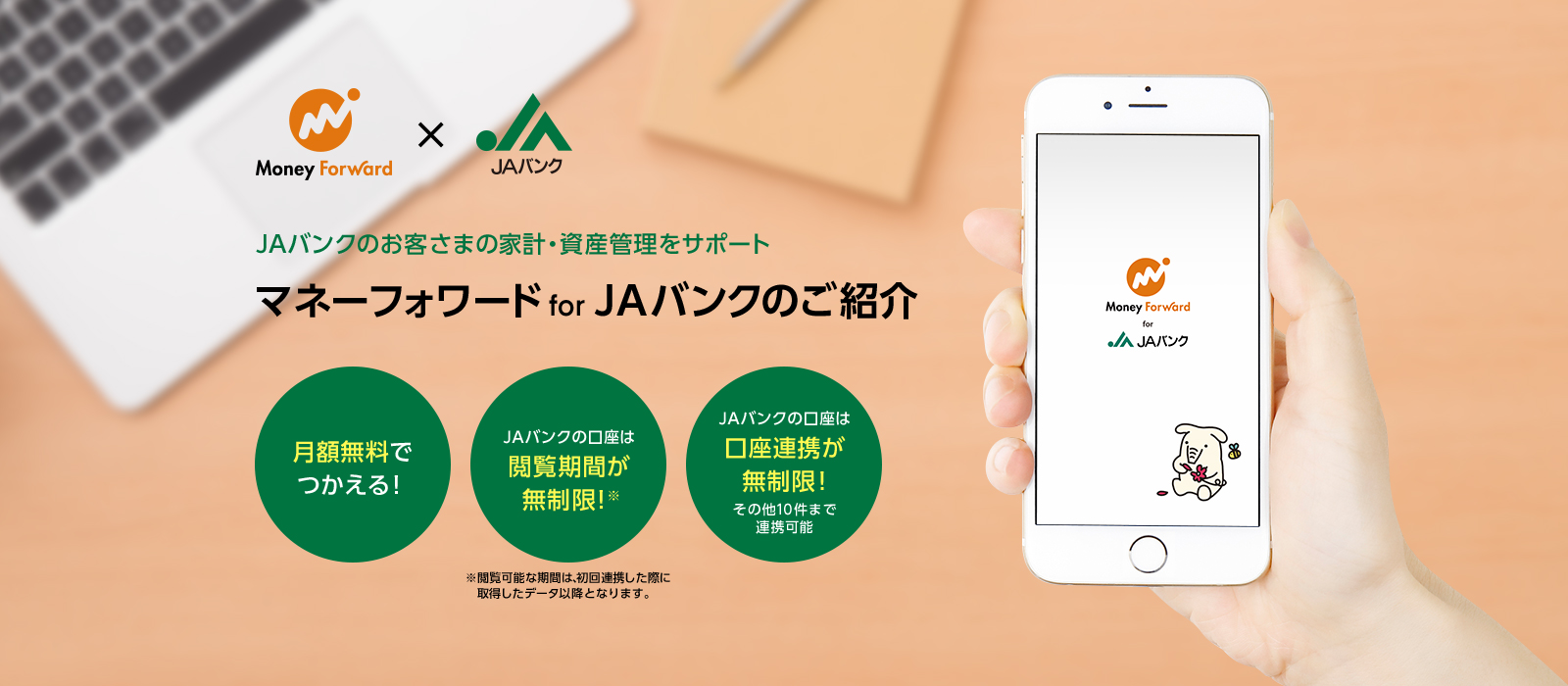 JAバンクのお客さまの家計・資産管理をサポート　マネーフォワード for JAバンクのご紹介　月額無料でつかえる！　JAバンクの口座は閲覧期間が無制限！　JAバンクの口座は口座連携が無制限！その他10件まで連携可能