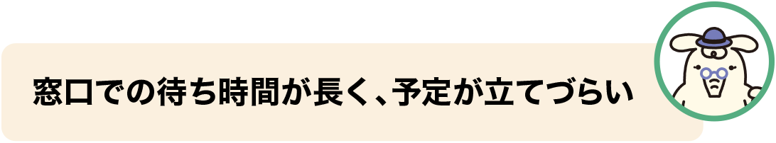 窓口での待ち時間が長く、予定が立てづらい