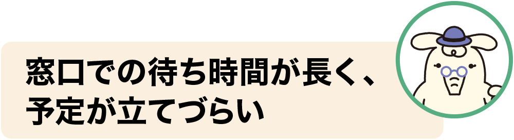 窓口での待ち時間が長く、予定が立てづらい