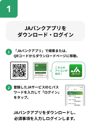 JAバンクアプリをダウンロード・ログイン。1.「JAバンクアプリ」で検索または、QRコードからダウンロードページに移動。2.登録したJAサービスIDとパスワードを入力して「ログインをタップ」JAバンクアプリをダウンロードし、必須事項を入力しログインします。