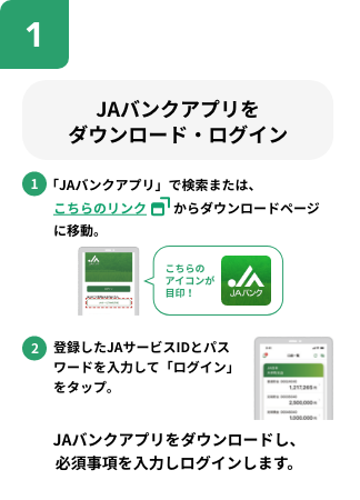JAバンクアプリをダウンロード・ログイン。1.「JAバンクアプリ」で検索または、QRコードからダウンロードページに移動。2.登録したJAサービスIDとパスワードを入力して「ログインをタップ」JAバンクアプリをダウンロードし、必須事項を入力しログインします。