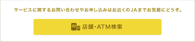 サービスに関するお問い合わせやお申し込みはお近くのJAまでお気軽にどうぞ。 店舗・ATM検索