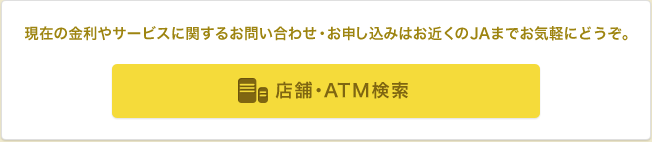 金利などのサービスに関するお問い合わせやお申し込みはお近くのJAまでお気軽にどうぞ。 店舗・ATM検索