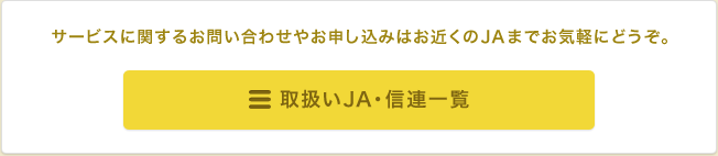 サービスに関するお問い合わせやお申し込みはお近くのJAまでお気軽にどうぞ。取扱いJA・信連一覧