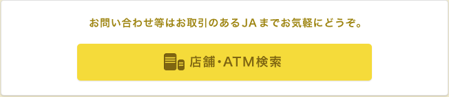 お問い合わせ等はお取引のあるJAまでお気軽にどうぞ。 店舗・ATM検索