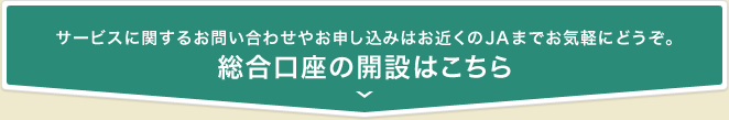 サービスに関するお問い合わせやお申し込みはお近くのJAまでお気軽にどうぞ。 総合口座の開設はこちら