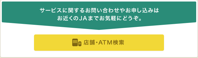 サービスに関するお問い合わせやお申し込みはお近くのJAまでお気軽にどうぞ。 総合口座の開設はこちら 店舗・ATM検索