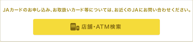 JAカードのお申し込み、お取扱いカード等については、お近くのJAにお問い合わせください。 店舗・ATM検索