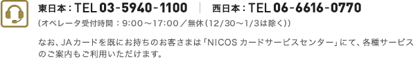 東日本：TEL 03-5940-1100 西日本：TEL 06-6616-0770（受付時間：9:00～17:30／年中無休、ただし年末年始を除く）なお、JAカードを既にお持ちのお客さまは「カードサービスセンター」にて、各種サービスのご案内もご利用いただけます。