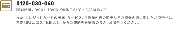 0120-030-060 携帯電話・PHSからは03-5978-1411（受付時間：9:00～18:00／年中無休、ただし年末年始を除く）また、クレジットカードの機能・サービス、ご登録内容の変更などご照会内容に即したお問い合わせは、三菱UFJニコス「お問い合わせ」からご連絡先を選択のうえ、お問い合わせください。