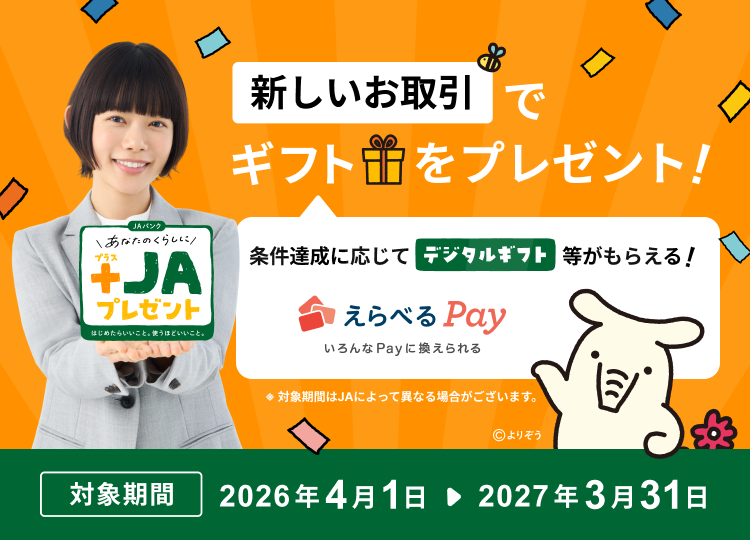 あなたのくらしに+JAプレゼント はじめての方も、ご利用中の方も、新しいお取引でギフトをプレゼント！