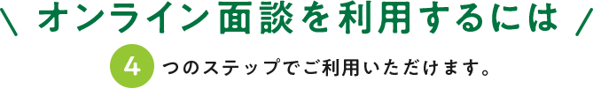 オンライン面談を利用するには 最大4つのステップでご利用いただけます。