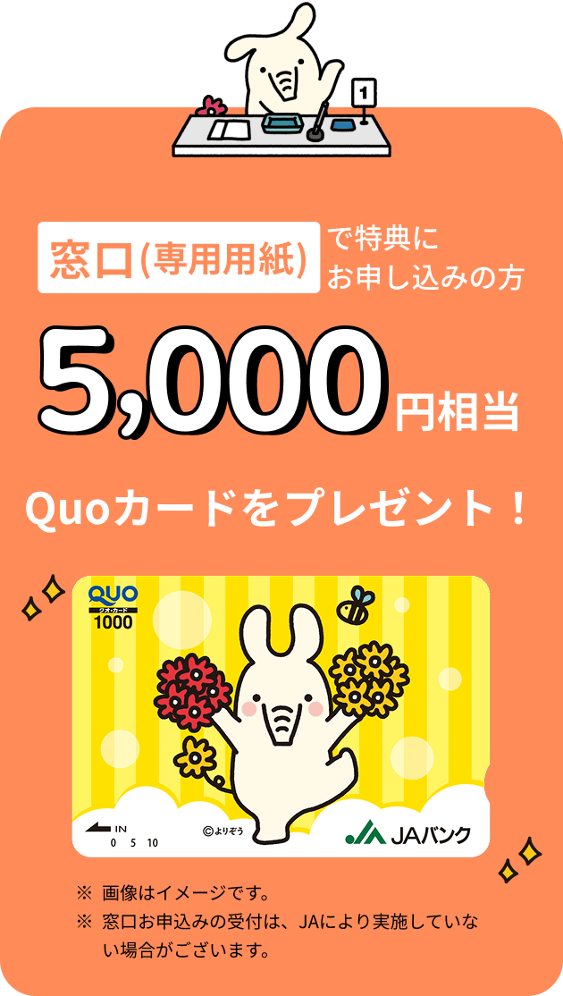 窓口（専用用紙）で特典にお申込みの方 5,000円相当 Quoカードをプレゼント ※画像はイメージです。※窓口お申込みの受付は、JAにより実施していない場合がございます。