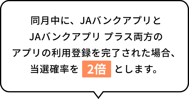 同月中に、JAバンクアプリとJAバンクアプリ プラス両方のアプリの利用登録を完了された場合、当選確率を2倍とします。