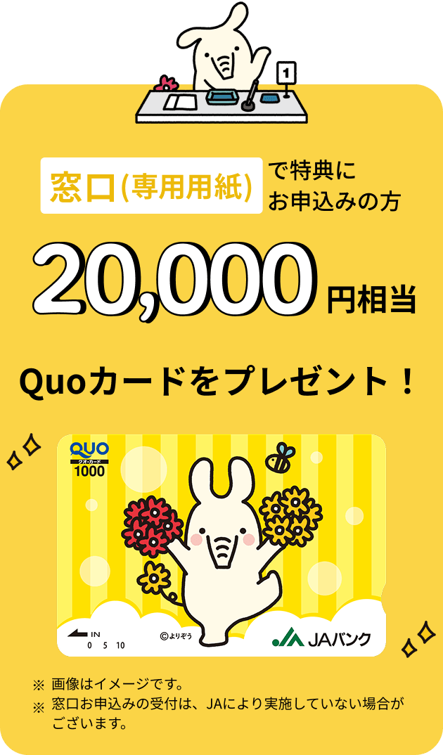 窓口（専用用紙）で特典にお申込みの方 20,000円相当 Quoカードをプレゼント ※画像はイメージです。※窓口お申込みの受付は、JAにより実施していない場合がございます。