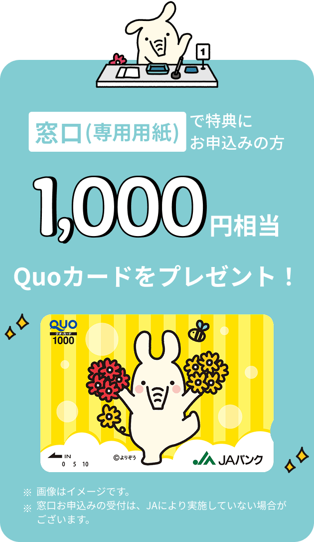 窓口（専用用紙）で特典にお申込みの方 1,000円相当 Quoカードをプレゼント ※画像はイメージです。※窓口お申込みの受付は、JAにより実施していない場合がございます。