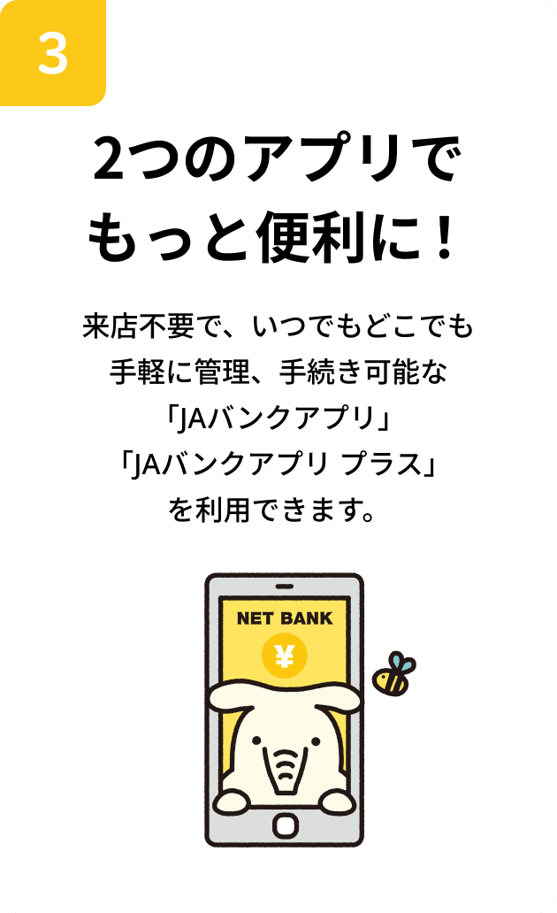 2つのアプリでもっと便利！来店不要で、いつでもどこでも手軽に管理、手続き可能な「JAバンクアプリ」「JAアプリ プラス」を利用できます。