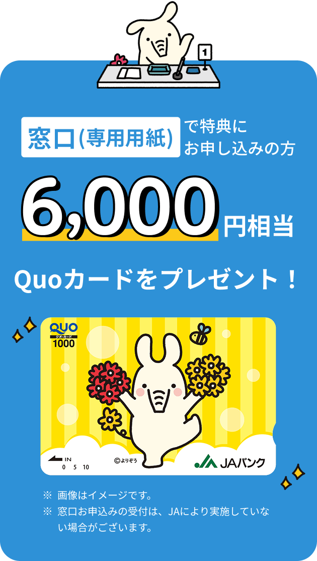 窓口（専用用紙）で特典にお申込みの方 6,000円相当 Quoカードをプレゼント ※画像はイメージです。※窓口お申込みの受付は、JAにより実施していない場合がございます。