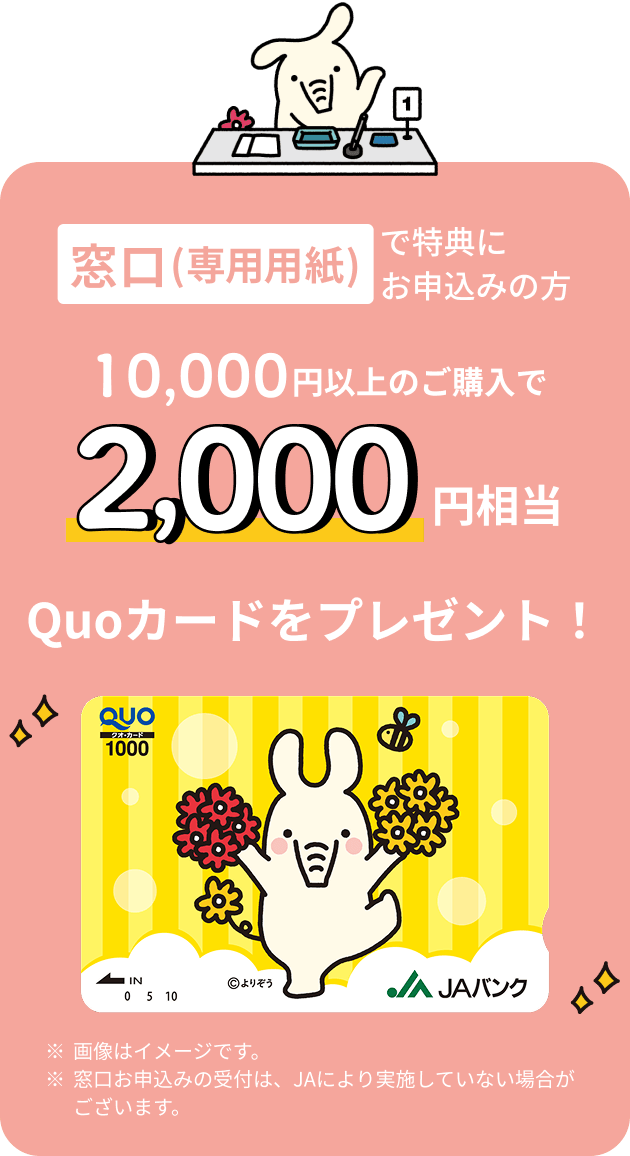 窓口（専用用紙）で特典にお申込みの方 10,000円以上のご購入で2,000円相当 Quoカードをプレゼント ※画像はイメージです。※窓口お申込みの受付は、JAにより実施していない場合がございます。