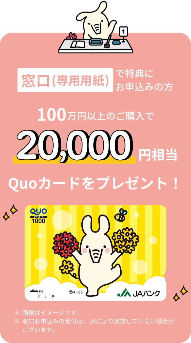 窓口（専用用紙）で特典にお申込みの方 100万円以上のご購入で20,000円相当 Quoカードをプレゼント ※画像はイメージです。※窓口お申込みの受付は、JAにより実施していない場合がございます。