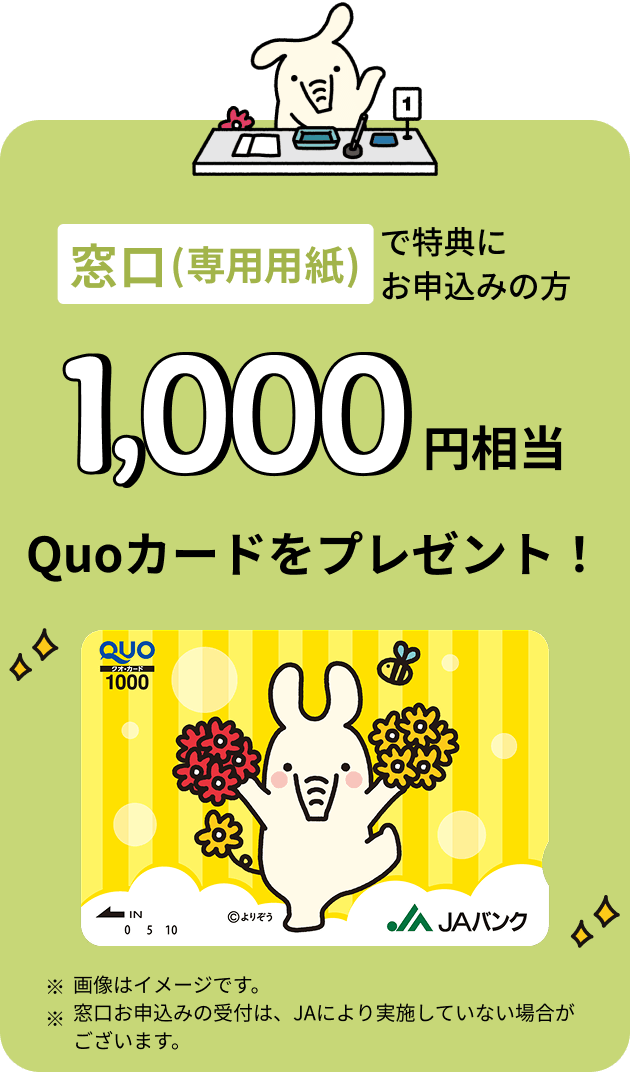 窓口（専用用紙）で特典にお申込みの方 1,000円相当 Quoカードをプレゼント ※画像はイメージです。※窓口お申込みの受付は、JAにより実施していない場合がございます。