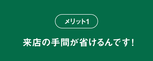 メリット1 来店の手間が省けるんです！